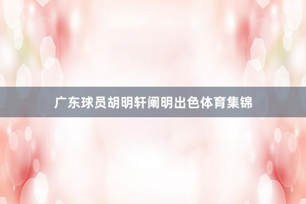 广东球员胡明轩阐明出色体育集锦