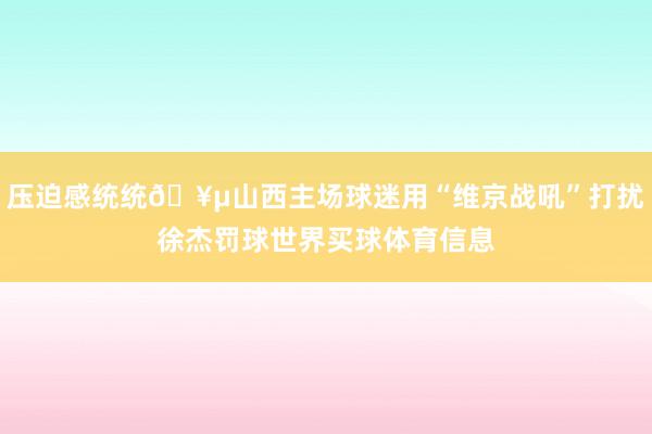 压迫感统统🥵山西主场球迷用“维京战吼”打扰徐杰罚球世界买球体育信息