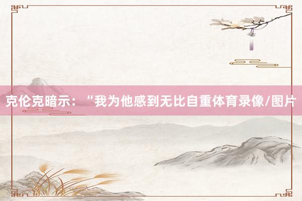 克伦克暗示：“我为他感到无比自重体育录像/图片