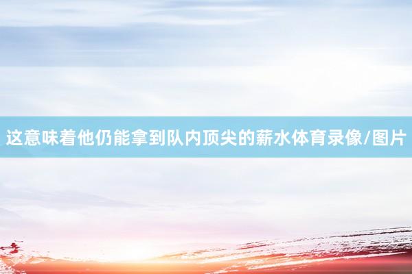 这意味着他仍能拿到队内顶尖的薪水体育录像/图片