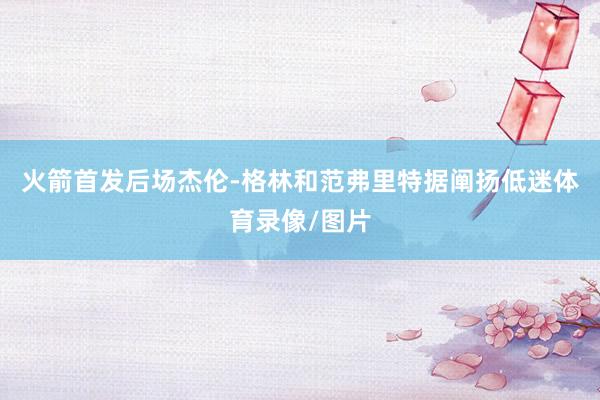 火箭首发后场杰伦-格林和范弗里特据阐扬低迷体育录像/图片