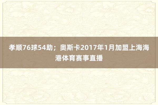 孝顺76球54助；奥斯卡2017年1月加盟上海海港体育赛事直播