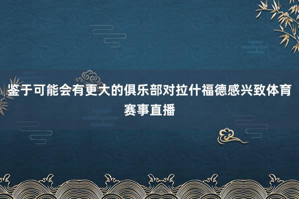 鉴于可能会有更大的俱乐部对拉什福德感兴致体育赛事直播