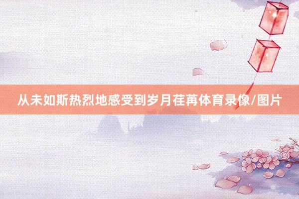 从未如斯热烈地感受到岁月荏苒体育录像/图片