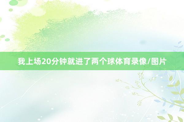 我上场20分钟就进了两个球体育录像/图片