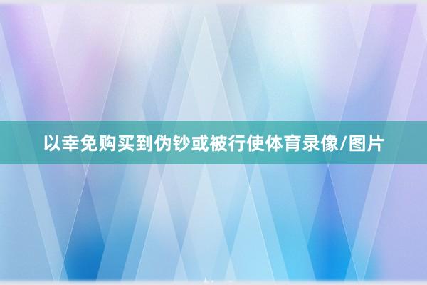 以幸免购买到伪钞或被行使体育录像/图片