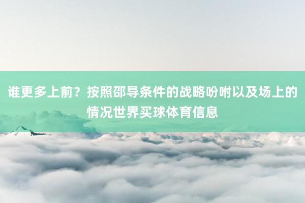 谁更多上前？按照邵导条件的战略吩咐以及场上的情况世界买球体育信息