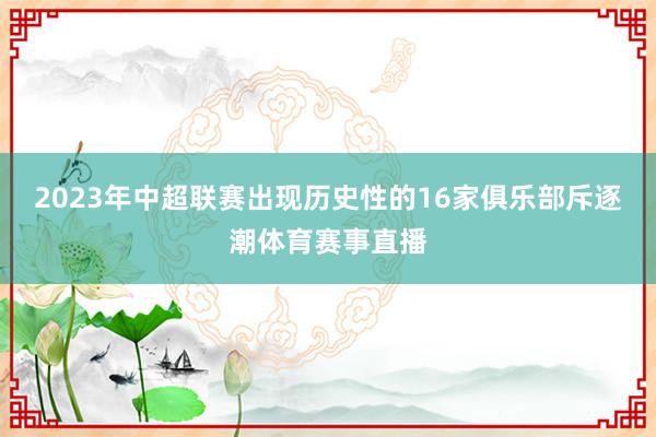 2023年中超联赛出现历史性的16家俱乐部斥逐潮体育赛事直播