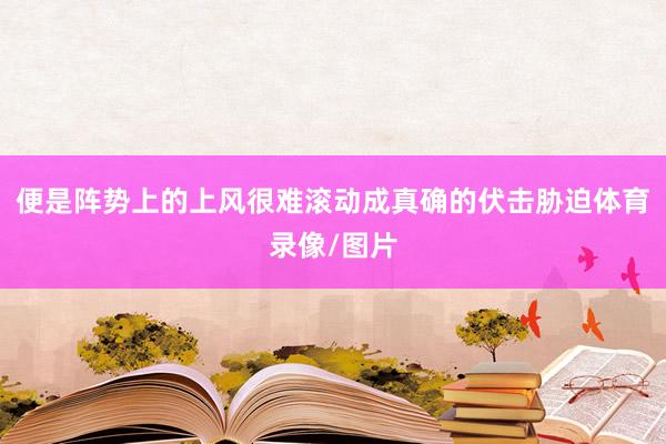 便是阵势上的上风很难滚动成真确的伏击胁迫体育录像/图片