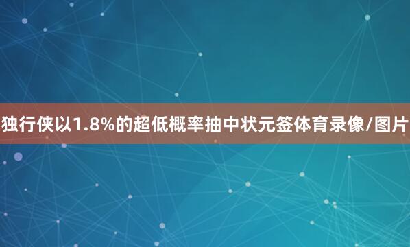 独行侠以1.8%的超低概率抽中状元签体育录像/图片
