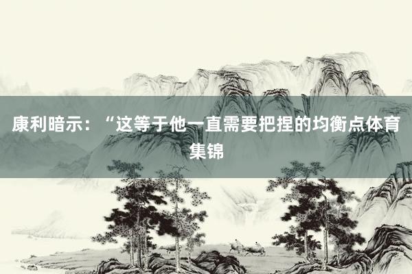 康利暗示：“这等于他一直需要把捏的均衡点体育集锦