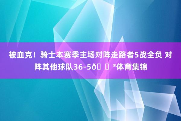 被血克！骑士本赛季主场对阵走路者5战全负 对阵其他球队36-5😮体育集锦