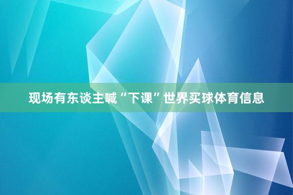 现场有东谈主喊“下课”世界买球体育信息