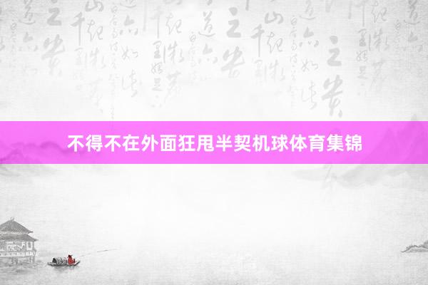 不得不在外面狂甩半契机球体育集锦