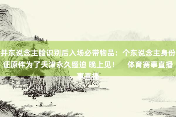 并东说念主脸识别后入场必带物品:个东说念主身份证原件为了天津永久蹙迫 晚上见! 体育赛事直播
