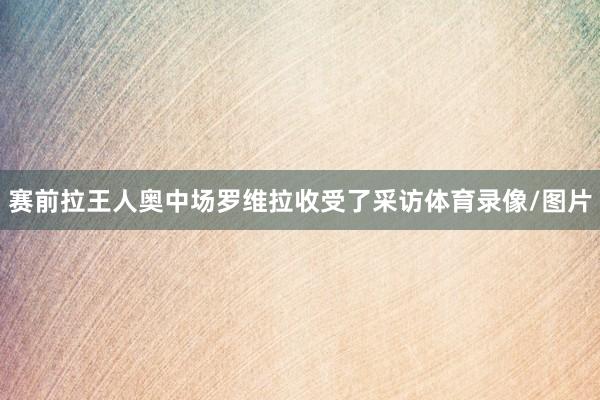 赛前拉王人奥中场罗维拉收受了采访体育录像/图片
