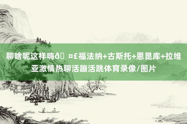 聊啥呢这样嗨🤣福法纳+古斯托+恩昆库+拉维亚激情热聊活蹦活跳体育录像/图片