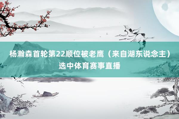 杨瀚森首轮第22顺位被老鹰(来自湖东说念主)选中体育赛事直播