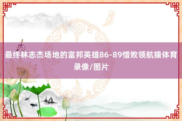 最终林志杰场地的富邦英雄86-89惜败领航猿体育录像/图片