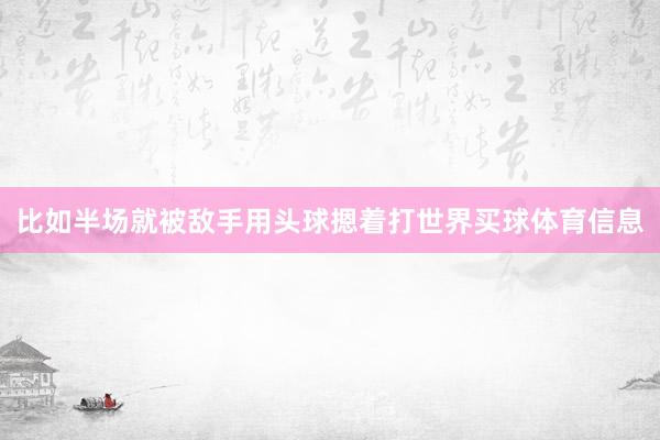 比如半场就被敌手用头球摁着打世界买球体育信息