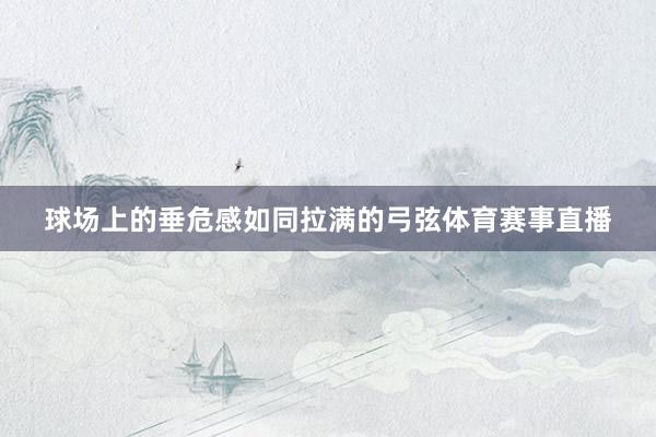 球场上的垂危感如同拉满的弓弦体育赛事直播