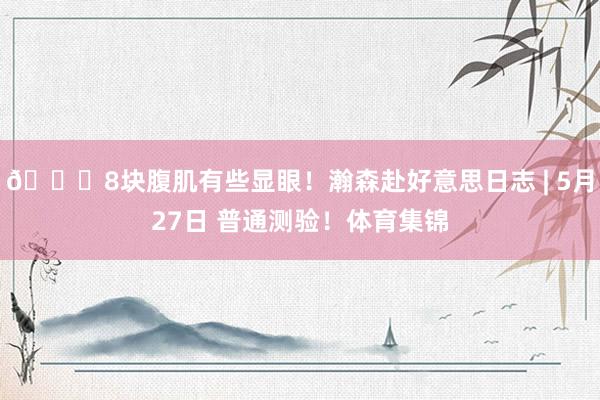 😀8块腹肌有些显眼！瀚森赴好意思日志 | 5月27日 普通测验！体育集锦