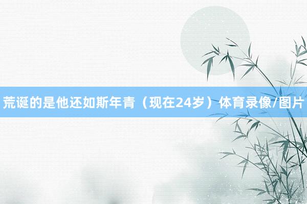 荒诞的是他还如斯年青（现在24岁）体育录像/图片