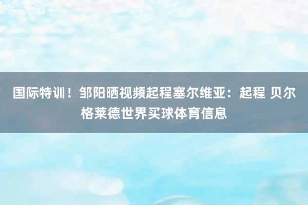 国际特训！邹阳晒视频起程塞尔维亚：起程 贝尔格莱德世界买球体育信息