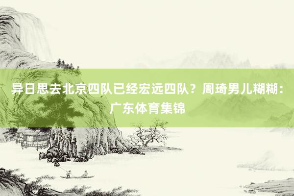 异日思去北京四队已经宏远四队?周琦男儿糊糊:广东体育集锦