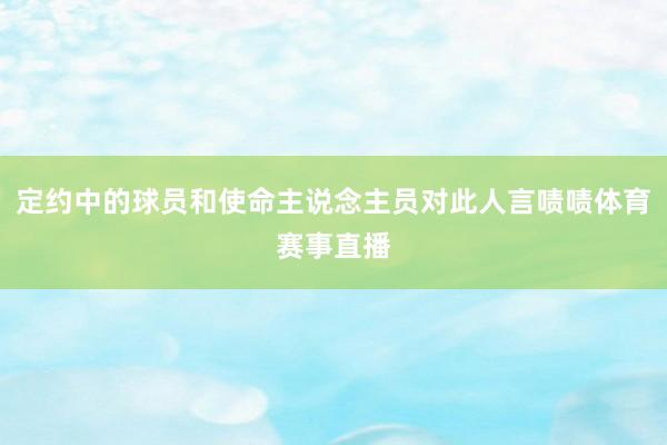 定约中的球员和使命主说念主员对此人言啧啧体育赛事直播