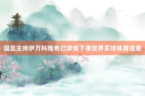 国足主帅伊万科维奇已详情下课世界买球体育信息
