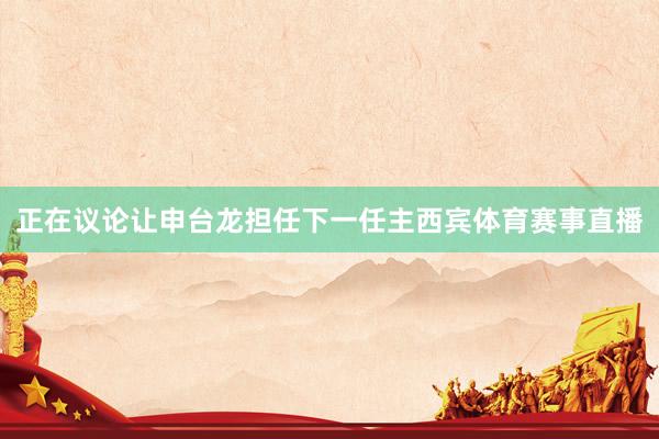 正在议论让申台龙担任下一任主西宾体育赛事直播