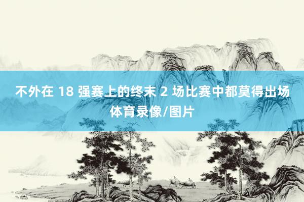 不外在 18 强赛上的终末 2 场比赛中都莫得出场体育录像/图片