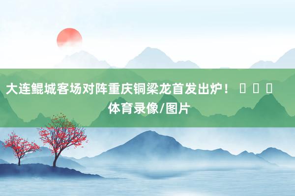 大连鲲城客场对阵重庆铜梁龙首发出炉！ ​​​    体育录像/图片