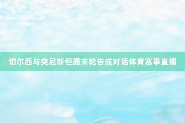 切尔西与突尼斯但愿末轮告成对话体育赛事直播