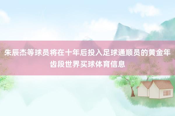 朱辰杰等球员将在十年后投入足球通顺员的黄金年齿段世界买球体育信息