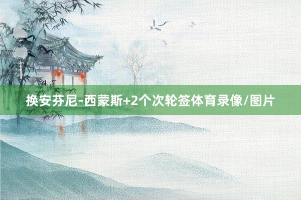 换安芬尼-西蒙斯+2个次轮签体育录像/图片