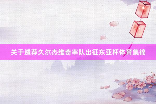 关于遴荐久尔杰维奇率队出征东亚杯体育集锦