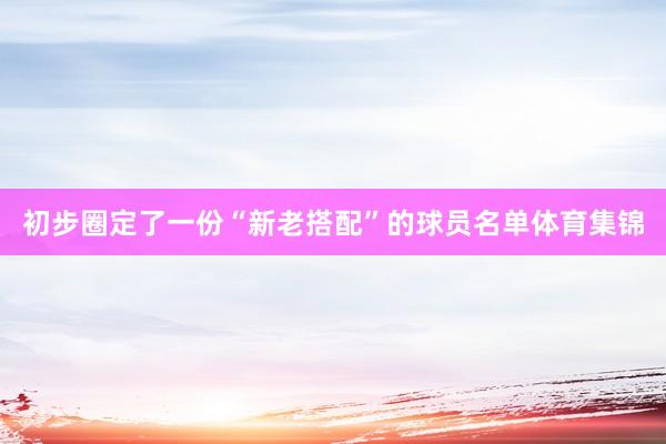 初步圈定了一份“新老搭配”的球员名单体育集锦