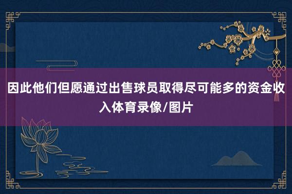 因此他们但愿通过出售球员取得尽可能多的资金收入体育录像/图片