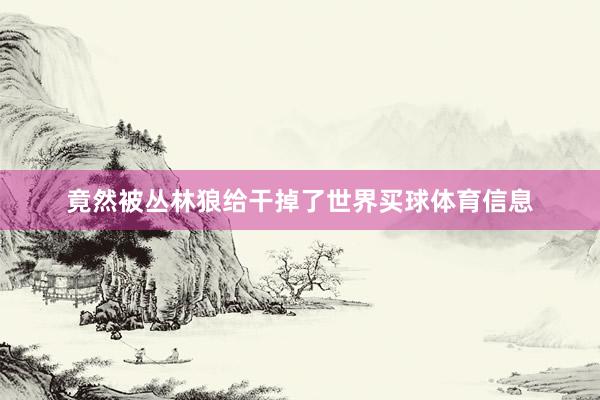 竟然被丛林狼给干掉了世界买球体育信息