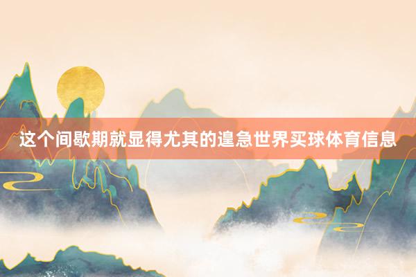 这个间歇期就显得尤其的遑急世界买球体育信息