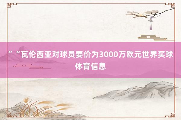 ”“瓦伦西亚对球员要价为3000万欧元世界买球体育信息