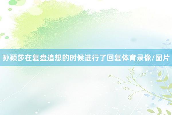 孙颖莎在复盘追想的时候进行了回复体育录像/图片