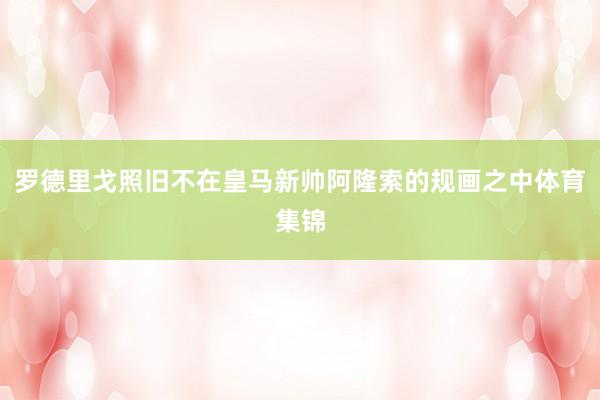 罗德里戈照旧不在皇马新帅阿隆索的规画之中体育集锦
