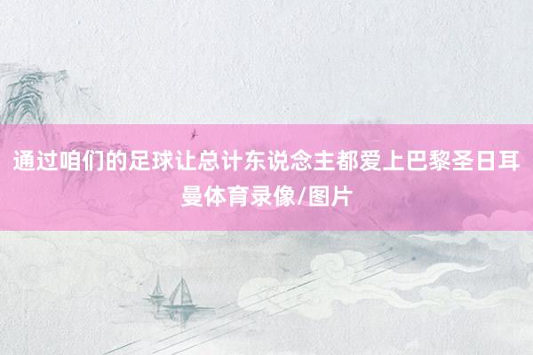 通过咱们的足球让总计东说念主都爱上巴黎圣日耳曼体育录像/图片