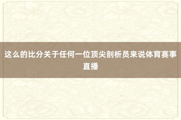 这么的比分关于任何一位顶尖剖析员来说体育赛事直播