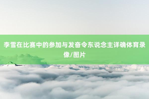 李雪在比赛中的参加与发奋令东说念主详确体育录像/图片