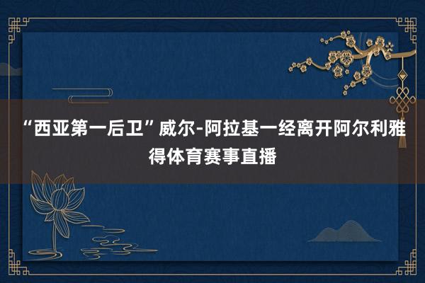 “西亚第一后卫”威尔-阿拉基一经离开阿尔利雅得体育赛事直播
