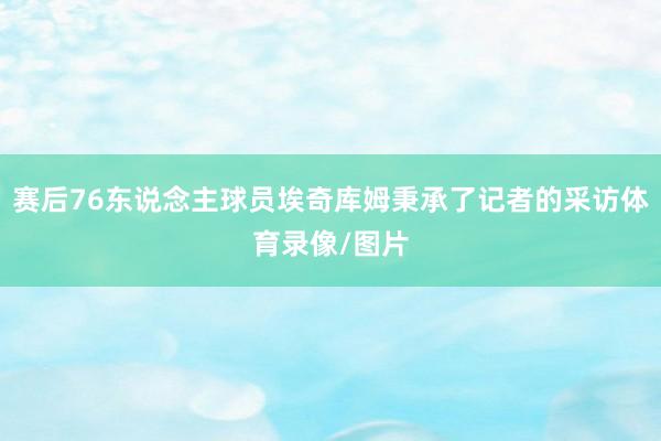 赛后76东说念主球员埃奇库姆秉承了记者的采访体育录像/图片